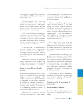 CCAP  Volumen 9 Número 1 ■ 37
Wilson Daza Carreño - Diana Mora Quintero - Silvana Dadán Muñoz
aumento indiscriminado de fibra puede inducir
menor biodisponibilidad de minerales como
hierro, calcio y zinc.
Concomitantemente, debe evitarse una
alimentación monótona, a base de escasos ali-
mentos, poco variada y rica en carbohidratos
simples y/o excesiva en proteínas, así como
proscribirse el uso de productos de paquetes,
dulces, chocolates, gaseosas y jugos.
En el caso de Colombia, según la Encuesta
Nacional de Nutrición del 2005, hay un déficit
importante en el consumo de fibra y solo el 6%
de la población cubre los requerimientos míni-
mos de esta. Así mismo, la dieta es liderada por
cereales y tubérculos, alimentos que colaboran
con el desarrollo del estreñimiento.
De otro lado, junto a los cambios en la ali-
mentación, hay que buscar mecanismos que
promuevan el aumento en la actividad física y
la práctica de deportes, claves para la mejoría
del ritmo evacuatorio y como parte integral del
tratamiento.
Por último, el seguimiento del paciente y el
apoyo a la familia tienen gran incidencia en el
éxito de esta fase, puesto que la modificación de
los hábitos debe ser familiar y no individual.
Educación y cambios en el estilo
de vida
Resulta esencial la asesoría de padres y familia
respecto a los componentes físicos y psicológicos
del problema actual, fisiopatología de la enfer-
medad, factores asociados, patrones normales
de evacuación, así como sobre la importancia
de la adherencia al plan de alimentación y a
las recomendaciones médicas (desimpactación,
laxantes, hábito intestinal, entre otros), con
el fin de fomentar una buena evolución y un
pronóstico favorable de la patología.
Parte esencial del tratamiento es la recupe-
ración del “reflejo gastrocólico”, que se produce
posterior a la ingesta de una comida, generando
movimientos intestinales que deben aprovechar-
se para que el paciente retome la disciplina de
su ritmo evacuatorio.
Además, debe tener horarios fijos para acudir
al baño, sentarse en el inodoro 3-4 veces al día,
durante 5 a 10 minutos, contar con un sanitario
cómodo, que pueda apoyar los pies mientras
está sentado en él y tenga un ambiente libre de
temores. Si se logran reunir todas estas premisas,
el paciente podrá “crear” o “reacondicionar” su
hábito de defecación. Por lo anterior, este proceso
recibe el nombre de “reacondicionamiento o
reentrenamiento intestinal”.
Otro aspecto relevante es que no hay que
forzar a los niños(as) a utilizar el inodoro o
instaurar castigos cuando presentan encopre-
sis (aislarlo, maltrato físico, maltrato verbal,
lavar su ropa interior cuando se ensucia,
entre otros).
El abordaje conjunto con psicología o psi-
quiatría en más de una ocasión resulta benéfico
para el paciente y su familia, ya que se ha com-
probado que los pacientes con estreñimiento
poseen aspectos emocionales de difícil manejo
como intolerancia a la frustración, problemas
en el colegio, comportamientos rebeldes, agre-
sivos y desobedientes, madres tensas, irritables,
impacientes o nerviosas o, incluso, algún tipo
de disfunción familiar.
Por último, hay que enfatizar en el ejercicio
físico diario, disminuir el sedentarismo y reducir
el número de horas dedicadas al computador,
juegos de video y televisión.
Otras alternativas de apoyo para el
tratamiento
Retroalimentacion o ‘biofeedback’
Esta técnica se basa en el principio pavloviano,
cuyo enfoque es el aprendizaje por “reforza-
miento”.
 