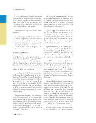 38 ■ Precop SCP
Estreñimiento crónico
Por electromanometría se miden las presiones
a nivel anorrectal, mostrando “señales visuales”.
De esta manera, los pacientes aprenden a iden-
tificar o percibir el ingreso del contenido fecal
a la ampolla rectal y a manejar la contracción
o relajación del esfínter anal externo.
El tratamiento incluye varios tipos de entre-
namientos:
■	 Discriminar la sensación de distensión rectal.
■	 Entrenar la relajación y contracción del esfínter
anal externo a través de electromiografía.
■	 Entrenar la sincronización de las respuestas de
los esfínteres anal interno y externo.
■	 Coordinar la musculatura del piso pélvico y ab-
dominal para la evacuación.
Probióticos y prebióticos
Los probióticos son microorganismos vivos no
patógenos, con determinadas características,
que pueden usarse como tal (por ejemplo, en
polvo) o adicionarse a ciertos alimentos, con
efectos funcionales y benéficos para la salud del
huésped, relacionados mayoritariamente con el
balance de la microbiota intestinal.
La modulación de la flora intestinal, con
predominio de especies benignas, se ha aso-
ciado con la motilidad intestinal, el trofismo
intestinal, la disminución en la permeabilidad
de la mucosa y la consistencia “suave” de las
heces. De hecho, Zoppi y colaboradores (1998)
publicaron un artículo que sugiere el “disbalance
de las bacterias intestinales, que denominaron
disbiosis”, como una de las causas de estreñi-
miento crónico.
Así mismo, varias cepas se han correlacio-
nado con un aumento en la fagocitosis y en la
síntesis de inmunoglobulina A secretoria (IgAs),
inhibición de la síntesis de inmunoglobulina E,
estimulación de la producción de óxido nítri-
co, modulación de la respuesta de citocinas y
estimulación de la actividad de los linfocitos
natural killer, entre otros.
Por lo tanto, la microbiota parecería tener
un desempeño importante en la maduración y
actividad del tejido linfoide asociado al intestino
(GALT, por su sigla en inglés), en la inmunidad
innata (estructuras y células) y, por ende, en la
inmunidad intestinal y sistémica.
Algunas cepas de probióticos usadas en
pediatría son: Lactobacillus rhamnosus o GG,
Lactobacillus acidophilus, Lactobacillus casei,
Lactobacillus reuteri, Lactobacillus plantarum,
Bifidobacterium lactis, Bifidobacterium longum,
Bifidobacteriuminfantis,Streptococcusthermophilus
y Saccharomyces boulardii.
Según Vandenplas (2009), si bien hay evi-
dencias de que los lactobacilos y las bifidobacterias
incrementan la frecuencia de evacuaciones y
disminuyen la consistencia de las heces en indi-
viduos normales, la certificación de su eficacia
en pacientes con estreñimiento es limitada.
Bu (2007) contrastó el efecto de los Lactoba-
cillus casei rhamnosu frente al óxido de magnesio
en niños de 10 años de edad con historia de
estreñimiento crónico. Ambos grupos demos-
traron mejoría (eficacia), pero los resultados,
comparativamente, no fueron estadísticamente
significativos; no obstante, en el grupo suple-
mentado con lactobacilos disminuyó el dolor
abdominal.
Por otro lado, los prebióticos son ingredientes
alimentarios no digeribles por las enzimas del
tracto gastrointestinal que estimulan selecti-
vamente el crecimiento y/o actividad de las
bifidobacterias y lactobacilos (flora intestinal
benigna). Entre ellos, se mencionan beta-
glucanos, oligosacáridos, fructooligosacáridos
(FOS), galactooligosacáridos (GOS), transgalac-
tooligosacáridos y polisacáridos no digeribles
como la inulina, cuya característica principal
es que retienen agua en las heces, conllevando
a una materia fecal de consistencia blanda.
Moore y Chao realizaron un estudio doble
ciego y controlado (2003), donde alimentaron
 