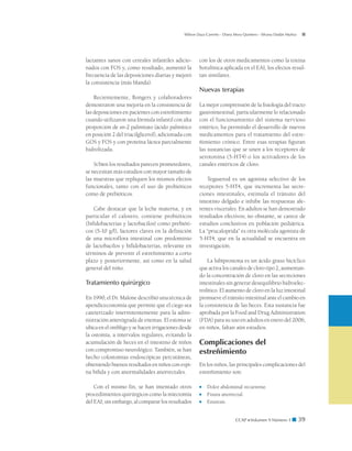 CCAP  Volumen 9 Número 1 ■ 39
Wilson Daza Carreño - Diana Mora Quintero - Silvana Dadán Muñoz
lactantes sanos con cereales infantiles adicio-
nados con FOS y, como resultado, aumentó la
frecuencia de las deposiciones diarias y mejoró
la consistencia (más blanda).
Recientemente, Bongers y colaboradores
demostraron una mejoría en la consistencia de
las deposiciones en pacientes con estreñimiento
cuando utilizaron una fórmula infantil con alta
proporción de sn-2 palmitato (ácido palmítico
en posición 2 del triacilglicerol), adicionada con
GOS y FOS y con proteína láctea parcialmente
hidrolizada.
Si bien los resultados parecen prometedores,
se necesitan más estudios con mayor tamaño de
las muestras que repliquen los mismos efectos
funcionales, tanto con el uso de probióticos
como de prebióticos.
Cabe destacar que la leche materna, y en
particular el calostro, contiene probióticos
(bifidobacterias y lactobacilos) como prebióti-
cos (5-10 g/l), factores claves en la definición
de una microflora intestinal con predominio
de lactobacilos y bifidobacterias, relevante en
términos de prevenir el estreñimiento a corto
plazo y posteriormente, así como en la salud
general del niño.
Tratamiento quirúrgico
En 1990, el Dr. Malone describió una técnica de
apendicecostomía que permite que el ciego sea
cateterizado intermitentemente para la admi-
nistración anterógrada de enemas. El estoma se
ubica en el ombligo y se hacen irrigaciones desde
la ostomía, a intervalos regulares, evitando la
acumulación de heces en el intestino de niños
con compromiso neurológico. También, se han
hecho colostomías endoscópicas percutáneas,
obteniendo buenos resultados en niños con espi-
na bífida y con anormalidades anorrectales.
Con el mismo fin, se han intentado otros
procedimientos quirúrgicos como la miectomía
del EAI; sin embargo, al comparar los resultados
con los de otros medicamentos como la toxina
botulínica aplicada en el EAI, los efectos resul-
tan similares.
Nuevas terapias
La mejor comprensión de la fisiología del tracto
gastrointestinal, particularmente lo relacionado
con el funcionamiento del sistema nervioso
entérico, ha permitido el desarrollo de nuevos
medicamentos para el tratamiento del estre-
ñimiento crónico. Entre esas terapias figuran
las sustancias que se unen a los receptores de
serotonina (5-HT4) o los activadores de los
canales entéricos de cloro.
Tegaserod es un agonista selectivo de los
receptores 5-HT4, que incrementa las secre-
ciones intestinales, estimula el tránsito del
intestino delgado e inhibe las respuestas afe-
rentes viscerales. En adultos se han demostrado
resultados efectivos; no obstante, se carece de
estudios conclusivos en población pediátrica.
La “prucaloprida” es otra molécula agonista de
5-HT4, que en la actualidad se encuentra en
investigación.
La lubiprostona es un ácido graso bicíclico
que activa los canales de cloro tipo 2, aumentan-
do la concentración de cloro en las secreciones
intestinales sin generar desequilibrio hidroelec-
trolítico. El aumento de cloro en la luz intestinal
promueve el tránsito intestinal ante el cambio en
la consistencia de las heces. Esta sustancia fue
aprobada por la Food and Drug Administration
(FDA) para su uso en adultos en enero del 2006;
en niños, faltan aún estudios.
Complicaciones del
estreñimiento
En los niños, las principales complicaciones del
estreñimiento son:
■	 Dolor abdominal recurrente.
■	 Fisura anorrectal.
■	 Enuresis.
 
