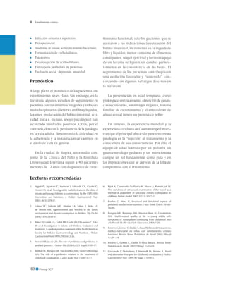 40 ■ Precop SCP
Estreñimiento crónico
■	 Infección urinaria a repetición.
■	 Prolapso rectal.
■	 Síndrome de estasis: sobrecrecimiento bacteriano.
■	 Fermentación de carbohidratos.
■	 Esteatorrea.
■	 Deconjugación de ácidos biliares.
■	 Enteropatía perdedora de proteínas.
■	 Exclusión social, depresión, ansiedad.
Pronóstico
A largo plazo, el pronóstico de los pacientes con
estreñimiento no es claro. Sin embargo, en la
literatura, algunos estudios de seguimiento en
pacientes con tratamientos integrales y enfoques
multidisciplinarios (dieta rica en fibra y líquidos,
laxantes, reeducación del hábito intestinal, acti-
vidad física e, incluso, apoyo psicológico) han
alcanzado resultados positivos. Otros, por el
contrario, denotan la persistencia de la patología
en la vida adulta, demostrando la dificultad en
la adherencia y la instauración de cambios en
el estilo de vida en general.
En la ciudad de Bogotá, un estudio con-
junto de la Clínica del Niño y la Pontificia
Universidad Javeriana siguió a 40 pacientes
menores de 12 años con diagnóstico de estre-
ñimiento funcional; solo los pacientes que se
ajustaron a las indicaciones (reeducación del
hábito intestinal, incremento en la ingesta de
fibra y líquidos, menor consumo de alimentos
constipantes, mayor ejercicio) y tuvieron apoyo
de un laxante reflejaron un cambio particu-
larmente en la consistencia de las heces. El
seguimiento de los pacientes contribuyó con
una evolución favorable y “sostenida”, con-
cordando con algunos hallazgos descritos en
la literatura.
La presentación en edad temprana, curso
prolongado sin tratamiento, obtención de ganan-
cias secundarias, autoimagen negativa, historia
familiar de estreñimiento y el antecedente de
abuso sexual tienen un pronóstico pobre.
En síntesis, la experiencia mundial y la
experiencia cotidiana de Gastronutriped mues-
tran que el principal obstáculo para vencer esta
patología es la “sujeción” al tratamiento y la
consciencia de sus consecuencias. Por ello, el
equipo de salud liderado por un pediatra, un
gastroenterólogo pediatra y un nutricionista
cumple un rol fundamental como guía y en
las implicaciones que se derivan de la falta de
compromiso con el tratamiento.
Lecturas recomendadas
1. 	 Aggett PJ, Agostoni C, Axelsson I, Edwards CA, Goulet O,
Hernell O, et al. Nondigestible carbohydrates in the diets of
infants and young children: a commentary by the ESPGHAN
Committee on Nutrition. J Pediatr Gastroenterol Nutr
2003;36(3):329-37.
2. 	 Lisboa VC, Felizola MC, Martins LA, Tahan S, Neto UF,
de Morais MB. Aggressiveness and hostility in the family
environment and chronic constipation in children. Dig Dis Sci
2008;53(9):2458-63.
3. 	 Baker SS, Liptak GS, Colleti RB, Croffie JM, Di Lorenzo C, Ector
W, et al. Constipation in infants and children: evaluation and
treatment. A medical position statement of the North American
Society for Pediatric Gastroenterology and Nutrition. J Pediatr
Gastroenterol Nutr 1999;29(5):612-26.
4. 	 Morais MB, Jacob CM. The role of probiotics and prebiotics in
pediatric practice. J Pediatr (Rio J) 2006;82(5 Suppl):S189-97.
5. 	 Bekkali NL, Bongers ME, Van den Berg MM, Liem O, Benninga
MA. The role of a probiotics mixture in the treatment of
childhood constipation: a pilot study. Nutr J 2007;6:17.
6. 	 Bijoś A, Czerwionka-Szaflarska M, Mazur A, Romañczuk W.
The usefulness of ultrasound examination of the bowel as a
method of assessment of functional chronic constipation in
children. Pediatr Radiol 2007;37(12):1247-52.
7. 	 Boehm G, Moro G. Structural and functional aspects of
prebiotics used in infant nutrition. J Nutr 2008;138(9):1818S-
1828S.
8. 	 Bongers ME, Benninga MA, Maurice-Stam H, Grootenhuis
MA. Health-related quality of life in young adults with
symptoms of constipation continuing from childhood into
adulthood. Health Qual Life Outcomes 2009;7:20.
9. 	 Briceño C, Gómez C, Dadán S, Daza W. Efecto del tratamiento
médico-nutricional en niños con estreñimiento crónico
funcional. Revista Temas Pediátricos de Nestlé 2002;19(supl
1):s29-s48.
10. 	Briceño C, Gómez C, Dadán S. Fibra dietaria. Revista Temas
Pediátricos de Nestlé 2002;19(supl 1):s5-s28.
11. 	Coccorullo P, Quitadamo P, Martinelli M, Staiano A. Novel
and alternative therapies for childhood constipation. J Pediatr
Gastroenterol Nutr 2009;48 Suppl 2:S104-6.
 
