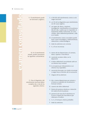 examenconsultado
42 ■ Precop SCP
Estreñimiento crónico
9. El estreñimiento puede
ser funcional u orgánico,
A. 	el 90-95% del estreñimiento crónico es de
origen funcional
B. 	un 5% de los diagnósticos por estreñimiento
son de causa orgánica
C. 	son signos de alerta y requieren
investigación: estreñimiento en los primeros
días de vida, cuadros que no responden al
tratamiento médico-nutricional, así como
vómitos, dolor abdominal persistente y falla
en el medro
D. 	el estreñimiento crónico secundario puede
tener causas neurológicas, medicamentosas,
obstructivas y endocrinológicas
E. 	todas las anteriores son correctas
F. 	 C y D son incorrectas
10. En el estreñimiento
infantil, pueden presentarse
las siguientes características:
A. 	menos de tres deposiciones a la semana,
duras, caprinas o macroheces
B. 	raramente acontece dolor con la
deposición
C. 	el dolor abdominal concomitante suele ser
un síntoma muy eventual
D. 	la encopresis por rebosamiento es un
síntoma muy esporádico
E. 	asociación frecuente con vómito recurrente
y sangre fresca al término de la evacuación
F. 	 ninguna de las anteriores
11. Para el diagnóstico del
estreñimiento funcional deben
cumplirse dos o más de los
siguientes criterios:
A. 	dos o menos deposiciones por semana y
al menos un episodio de incontinencia
fecal por semana
B. 	ausencia de dolor abdominal
C. 	historia de posturas retentivas o retención
de materia fecal sin posturas
D. 	presencia de masa fecal voluminosa en
el recto e historia de macroheces que
obstruyen el inodoro
E. 	A, C y D incluyen criterios probables
F. 	 todas las anteriores
 