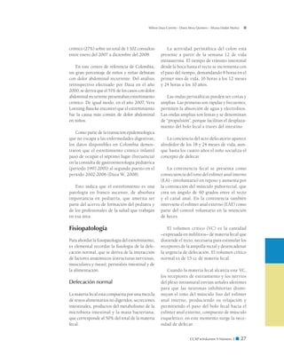 CCAP  Volumen 9 Número 1 ■ 27
Wilson Daza Carreño - Diana Mora Quintero - Silvana Dadán Muñoz
crónico (27%) sobre un total de 1.102 consultas
entre enero del 2007 a diciembre del 2008.
En este centro de referencia de Colombia,
un gran porcentaje de niños y niñas debutan
con dolor abdominal recurrente. Del análisis
retrospectivo efectuado por Daza en el año
2000, se deriva que el 51% de los casos con dolor
abdominal recurrente presentaban estreñimiento
crónico. De igual modo, en el año 2007, Vera
Loening-Baucke encontró que el estreñimiento
fue la causa más común de dolor abdominal
en niños.
Como parte de la transición epidemiológica
que no escapa a las enfermedades digestivas,
los datos disponibles en Colombia demos-
traron que el estreñimiento crónico infantil
pasó de ocupar el séptimo lugar (frecuencia)
en la consulta de gastroenterología pediátrica
(período 1997-2001) al segundo puesto en el
período 2002-2006 (Daza W, 2008).
Esto indica que el estreñimiento es una
patología en franco ascenso, de absoluta
importancia en pediatría, que amerita ser
parte del acervo de formación del pediatra y
de los profesionales de la salud que trabajan
en esa área.
Fisiopatología
Para abordar la fisiopatología del estreñimiento,
es elemental recordar la fisiología de la defe-
cación normal, que se deriva de la interacción
de factores anatómicos (estructuras nerviosas,
musculares y óseas), peristalsis intestinal y de
la alimentación.
Defecación normal
La materia fecal está compuesta por una mezcla
de restos alimentarios no digeridos, secreciones
intestinales, productos del metabolismo de la
microbiota intestinal y la masa bacteriana,
que corresponde al 50% del total de la materia
fecal.
La actividad peristáltica del colon está
presente a partir de la semana 12 de vida
intrauterina. El tiempo de tránsito intestinal
desde la boca hasta el recto se incrementa con
el paso del tiempo, demandando 8 horas en el
primer mes de vida, 16 horas a los 12 meses
y 24 horas a los 10 años.
Las ondas peristálticas pueden ser cortas y
amplias. Las primeras son rápidas y frecuentes,
permiten la absorción de agua y electrolitos.
Las ondas amplias son lentas y se denominan
de “propulsión”, porque facilitan el desplaza-
miento del bolo fecal a través del intestino.
La conciencia del acto defecatorio aparece
alrededor de los 18 y 24 meses de vida, aun-
que hasta los cuatro años el niño socializa el
concepto de defecar.
La continencia fecal se presenta como
consecuencia del tono del esfínter anal interno
(EAI - involuntario) en reposo y aumenta por
la contracción del músculo puborrectal, que
crea un ángulo de 90 grados entre el recto
y el canal anal. En la continencia también
interviene el esfínter anal externo (EAE) como
parte del control voluntario en la retención
de heces.
El volumen crítico (VC) es la cantidad
–expresada en mililitros– de materia fecal que
distiende el recto, necesaria para estimular los
receptores de la ampolla rectal y desencadenar
la urgencia de defecación. El volumen crítico
normal es de 15 cc de materia fecal.
Cuando la materia fecal alcanza este VC,
los receptores de estiramiento y los nervios
del plexo intramural envían señales aferentes
para que las neuronas inhibitorias dismi-
nuyan el tono del músculo liso del esfínter
anal interno, produciendo su relajación y
permitiendo el paso del bolo fecal hacia el
esfínter anal externo, compuesto de músculo
esquelético; en este momento surge la nece-
sidad de defecar.
 