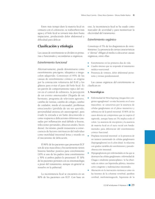 CCAP  Volumen 9 Número 1 ■ 29
Wilson Daza Carreño - Diana Mora Quintero - Silvana Dadán Muñoz
Entre más tiempo dure la materia fecal en
contacto con el colonocito, se reabsorberá más
agua y el bolo fecal se tornará más duro hasta
impactarse, produciendo dolor abdominal y
dificultad para defecar.
Clasificación y etiología
Las causas de estreñimiento se dividen en prima-
rias o funcionales y secundarias u orgánicas.
Estreñimiento funcional
Alternativamente, puede denominarse como
estreñimiento psicógeno, idiopático o mega-
colon adquirido. Constituye el 95% de las
causas de estreñimiento crónico; se origina
por la contracción voluntaria del EAE y los
glúteos para evitar el paso del bolo fecal. Es
un patrón de comportamiento típico del ini-
cio en el control de esfínteres, la percepción
de un evento amenazador (llegada de un
hermano, programa de televisión agresivo,
cambio de rutinas, cambio de colegio, cambio
de cuidador, miedo al excusado), problemas
emocionales (pérdida de un ser querido,
personalidad ansiosa y/o autoexigente), para
evadir la entrada a un baño desconocido o
como respuesta a defecaciones dolorosas (cau-
sadas por inflamación anal debido a fisuras,
infecciones perianales, abscesos anales, heces
duras). Así mismo, puede instaurarse a conse-
cuencia de factores intrínsecos del individuo
como motilidad intestinal lenta y retardo en
el mecanismo de defecación.
El 80% de los pacientes que presentan ECF
son de sexo masculino y frecuentemente tienen
historia familiar positiva para estreñimiento
(10% si uno de los padres tiene estreñimiento
y 50% si ambos padres lo presentan). El 30%
de los pacientes persisten con su sintomatología
a pesar del tratamiento, aunque en general se
resuelve en la pubertad.
La incontinencia fecal se encuentra en un
80% de los pacientes con ECF. Con base en
esto, la incontinencia fecal se ha usado como
marcador de severidad y para monitorizar la
efectividad del tratamiento.
Estreñimiento orgánico
Constituye el 5% de los diagnósticos de estre-
ñimiento. La presencia de ciertas características
o “alertas” obligan al médico a descartar causas
orgánicas, entre ellas:
■	 Estreñimiento en los primeros días de vida.
■	 Cuadro intenso que no responde al tratamiento
médico-nutricional.
■	 Presencia de vómitos, dolor abdominal persis-
tente y retraso pondoestatural.
Las causas orgánicas del estreñimiento se
clasifican en:
1. Neurológicas
■	 Enfermedad de Hirschsprung (megacolon con-
génito aganglionar): es más frecuente en el sexo
masculino, se caracteriza por la ausencia de
células ganglionares en el plexo mientérico y
submucoso de la pared intestinal. El 80% de los
casos denota un compromiso que no supera el
sigmoide, aunque hasta un 3% implica todo el
colon. La ausencia de encopresis y la ausencia
de materia fecal en el tacto rectal son funda-
mentales para diferenciar del estreñimiento
crónico funcional.
■	 Displasia neuronal intestinal: es la presencia de
un número aumentado de células ganglionares
(hiperganglinosis) en el colon distal. Se relaciona
con grados variables de estreñimiento y pseudo-
obstrucción intestinal.
■	 Hipoganglionosis por enfermedades en las que se
destruyen las células ganglionares: enfermedad de
Chagas o síndrome paraneoplásico. Se ha obser-
vado en niños con hipertrofia pilórica, intestino
corto congénito y malrotaciones intestinales.
■	 Alteración en la inervación extrínseca como en
las lesiones de la columna vertebral, parálisis
cerebral, mielomeningocele, hipotonía de la
 