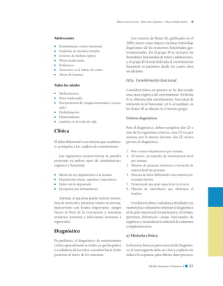 CCAP  Volumen 9 Número 1 ■ 31
Wilson Daza Carreño - Diana Mora Quintero - Silvana Dadán Muñoz
Adolescentes
■	 Estreñimiento crónico funcional.
■	 Síndrome de intestino irritable.
■	 Lesiones de médula espinal.
■	 Dietas inadecuadas.
■	 Embarazos.
■	 Trastornos en el hábito de comer.
■	 Abuso de laxantes.
Todas las edades
■	 Medicamentos.
■	 Dieta inadecuada.
■	 Posoperatorios de cirugías intestinales o rectoa-
nales.
■	 Deshidratación.
■	 Hipotiroidismo.
■	 Cambios en el estilo de vida.
Clínica
El dolor abdominal es un síntoma que usualmen-
te acompaña a los cuadros de estreñimiento.
Las siguientes características se pueden
presentar en ambos tipos de estreñimiento,
orgánico y funcional:
■	 Menos de tres deposiciones a la semana.
■	 Deposiciones duras, caprinas o macroheces.
■	 Dolor con la deposición.
■	 Encopresis por rebosamiento.
Además, el paciente puede realizar manio-
bras de retención y presentar vómito recurrente,
meteorismo con fetidez importante, sangre
fresca al final de la evacuación y síntomas
urinarios (enuresis e infecciones urinarias a
repetición).
Diagnóstico
En pediatría, el diagnóstico de estreñimiento
crónico generalmente es tardío, ya que los padres
o cuidadores de los niños consultan hacia el año
posterior al inicio de los síntomas.
Los criterios de Roma III, publicados en el
2006, tienen como objetivo facilitar el abordaje
diagnóstico de los trastornos funcionales gas-
trointestinales. En el grupo H se incluyen los
desórdenes funcionales de niños y adolescentes,
y el grupo H3a está dedicado al estreñimiento
funcional en pacientes desde los cuatro años
en adelante.
H3a. Estreñimiento funcional
Considera niños en quienes se ha descartado
una causa orgánica del estreñimiento. En Roma
II se diferenciaba estreñimiento funcional de
retención fecal funcional; en la actualidad, en
los Roma III se ubican en el mismo grupo.
Criterios diagnósticos
Para el diagnóstico, deben cumplirse dos (2) o
más de los siguientes criterios, una (1) vez por
semana por lo menos durante dos (2) meses
previos al diagnóstico:
1. 	 Dos o menos deposiciones por semana.
2. 	 Al menos, un episodio de incontinencia fecal
por semana.
3. 	 Historia de posturas retentivas o retención de
materia fecal sin posturas.
4. 	 Historia de dolor abdominal o movimientos in-
testinales fuertes.
5. 	 Presencia de una gran masa fecal en el recto.
6. 	 Historia de macroheces que obstruyen el
inodoro.­
Una historiaclínica cuidadosa y detallada y un
examen físico exhaustivo orientan el diagnóstico
en la gran mayoría de los pacientes y, al tiempo,
permiten diferenciar causas funcionales de
orgánicas y racionalizar la solicitud de exámenes
complementarios.
a) Historia clínica
La historia clínica es parte esencial del diagnósti-
co; el interrogatorio debe ser claro y explícito sin
inducir la respuesta, para obtener datos precisos,
 