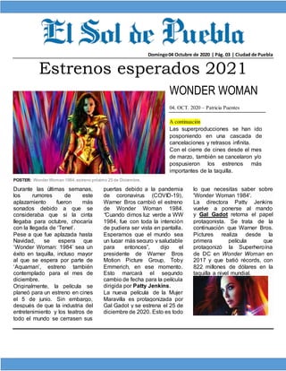 Domingo04 Octubre de 2020 | Pág. 03 | Ciudad de Puebla
Estrenos esperados 2021
WONDER WOMAN
04. OCT. 2020 – Patricia Puentes
A continuación
Las superproducciones se han ido
posponiendo en una cascada de
cancelaciones y retrasos infinita.
Con el cierre de cines desde el mes
de marzo, también se cancelaron y/o
pospusieron los estrenos más
importantes de la taquilla.
POSTER: Wonder Woman 1984,estreno próximo 25 de Diciembre.
Durante las últimas semanas,
los rumores de este
aplazamiento fueron más
sonados debido a que se
consideraba que si la cinta
llegaba para octubre, chocaría
con la llegada de ‘Tenet’.
Pese a que fue aplazada hasta
Navidad, se espera que
‘Wonder Woman: 1984’ sea un
éxito en taquilla, incluso mayor
al que se espera por parte de
‘Aquaman’, estreno también
contemplado para el mes de
diciembre.
Originalmente, la película se
planeó para un estreno en cines
el 5 de junio. Sin embargo,
después de que la industria del
entretenimiento y los teatros de
todo el mundo se cerrasen sus
puertas debido a la pandemia
de coronavirus (COVID-19),
Warner Bros cambió el estreno
de Wonder Woman 1984.
“Cuando dimos luz verde a WW
1984, fue con toda la intención
de pudiera ser vista en pantalla.
Esperamos que el mundo sea
un lugar más seguro y saludable
para entonces”, dijo el
presidente de Warner Bros
Motion Picture Group, Toby
Emmerich, en ese momento.
Esto marcará el segundo
cambio de fecha para la película
dirigida por Patty Jenkins.
La nueva película de la Mujer
Maravilla es protagonizada por
Gal Gadot y se estrena el 25 de
diciembre de 2020. Esto es todo
lo que necesitas saber sobre
'Wonder Woman 1984'.
La directora Patty Jenkins
vuelve a ponerse al mando
y Gal Gadot retoma el papel
protagonista. Se trata de la
continuación que Warner Bros.
Pictures realiza desde la
primera película que
protagonizó la Superheroína
de DC en Wonder Woman en
2017 y que batió récords, con
822 millones de dólares en la
taquilla a nivel mundial.
 