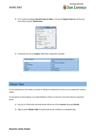 WORD 2007



        4) En el cuadro de diálogo Convertir texto en tabla, en la sección Separar texto en, verifica que
           este activa la opción Tabulaciones.




        5) Finalmente haz clic en Aceptar. Obtendrás el siguiente resultado :




 Dibujar Tabla
Es otro método para crear tablas y consiste en dibujar los bordes de la misma con sus respectivas casillas o
celdas.

En el proyecto se desea dibujar una celda dividida en 2 filas y 2 columnas. Para ello realiza los siguientes
pasos:

        1) Haz clic en la flecha del comando borde inferior de la ficha Insertar del grupo Párrafo

        2) Elige la opción Dibujar Tabla. El puntero del mouse cambiara a un pequeño lápiz




Docente: Javier Avalos
 