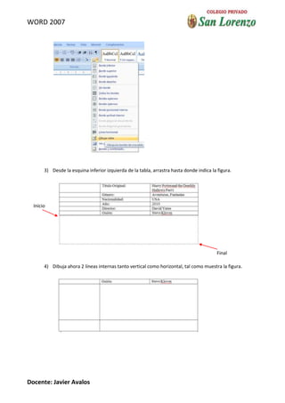 WORD 2007




       3) Desde la esquina inferior izquierda de la tabla, arrastra hasta donde indica la figura.




  Inicio




                                                                                          Final

       4) Dibuja ahora 2 líneas internas tanto vertical como horizontal, tal como muestra la figura.




Docente: Javier Avalos
 