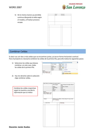 WORD 2007

        5) De la misma manera ya prendida
           continua dibujando la tabla según
           el modelo, al finalizar presiona
           escape.




 Combinar Celdas
Es decir vas unir dos o más celdas que se encuentren juntas, ya sea en forma horizontal o vertical.
Para el proyecto es necesario combinar las celdas de la primera fila, para ello realiza los siguientes pasos:

    1) Selecciona las celdas que deseas
       combinar, en este caso, todas
       las celdas de la primera fila.



    2) Haz clic derecho sobre la selección
       elige combinar celdas.




       Combina las celdas respectivas
       según la muestra y escribe la
       información que se indica:




Docente: Javier Avalos
 