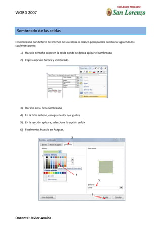 WORD 2007



 Sombreado de las celdas

El sombreado por defecto del interior de las celdas es blanco pero puedes cambiarlo siguiendo los
siguientes pasos:

   1) Haz clic derecho sobre en la celda donde se desea aplicar el sombreado

   2) Elige la opción Bordes y sombreado.




   3) Haz clic en la ficha sombreado

   4) En la ficha relleno, escoge el color que gustes

   5) En la sección aplicara, selecciona la opción celda

   6) Finalmente, haz clic en Aceptar.

                                             3




                                                 4
                                                                   5



                                                              6




Docente: Javier Avalos
 