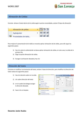 WORD 2007



 Alineación de Celdas

Consiste alinear el texto dentro de la celda según nuestras necesidades, existen 9 tipos de alineación




Para mejorar la presentación de la tabla se necesita aplicar alineación de de celdas, para ello sigue los
siguientes pasos:

        1) Haz clic sobre la celda donde se desea aplicar alineación de celdas, en este caso, la celda de la
           primera fila.
        2) Elige la opción Alineación de celdas.

        3) Escoges la alineación deseada y haz clic



 Dirección del texto
Consiste en modificar la orientación del texto, existen 3 tipos de dirección, para modificar la dirección del
texto realiza los siguientes pasos:

        1) Haz clic derecho sobre en la celda

        2) clic sobre dirección del texto

        3) en el cuadro de dialogo escoger
           la dirección deseada.

        4) hacer clic en Aceptar.




Docente: Javier Avalos
 