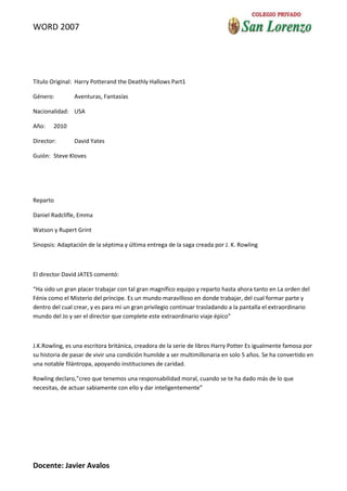 WORD 2007




Título Original: Harry Potterand the Deathly Hallows Part1

Género:         Aventuras, Fantasías

Nacionalidad: USA

Año:    2010

Director:       David Yates

Guión: Steve Kloves




Reparto

Daniel Radclifle, Emma

Watson y Rupert Grint

Sinopsis: Adaptación de la séptima y última entrega de la saga creada por J. K. Rowling



El director David JATES comentó:

“Ha sido un gran placer trabajar con tal gran magnífico equipo y reparto hasta ahora tanto en La orden del
Fénix como el Misterio del príncipe. Es un mundo maravilloso en donde trabajar, del cual formar parte y
dentro del cual crear, y es para mí un gran privilegio continuar trasladando a la pantalla el extraordinario
mundo del Jo y ser el director que complete este extraordinario viaje épico”



J.K.Rowling, es una escritora británica, creadora de la serie de libros Harry Potter Es igualmente famosa por
su historia de pasar de vivir una condición humilde a ser multimillonaria en solo 5 años. Se ha convertido en
una notable filántropa, apoyando instituciones de caridad.

Rowling declaro,”creo que tenemos una responsabilidad moral, cuando se te ha dado más de lo que
necesitas, de actuar sabiamente con ello y dar inteligentemente”




Docente: Javier Avalos
 