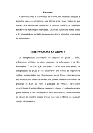 Tratamento

   A penicilina ainda é o antibiótico de escolha, em pacientes alérgicos à

penicilina usa-se a eritromicina. Nos últimos anos houve relatos de que

muitas cepa tornaram-se resistentes a múltiplos antibióticos, sugerindo

transferência mediada por plasmídeos. Devido ao surgimento de tais cepas

e à incapacidade de controle da doença em alguns pacientes, uma vacina

foi desenvolvida.




                    ESTREPTOCOCOS DO GRUPO D

   Os estreptococos possuidores de antígeno do grupo D eram,

antigamente, divididos em duas categorias: os enterococos e os não-

enterococos. Com a alocação dos enterococos em uma novo gênero, os

estreptococos do grupo D são, atualmente, em termos de importância

médica, representados pelo Streptococcus bovis. Esses microrganismos

são positivos para o teste de bile-esculina, para os testes de crescimento na

presença de 6,5% de NaCl e produção de PYRase. Apresentam

suceptibilidade à antimicrobianos , sendo encontrados normalmente no trato

gastro intestinal. Existe uma tendência de se encontrar o S. bovis associado

ao câncer de intestino grosso embora não haja evidência de qualquer

relação etiopatogênica.
 