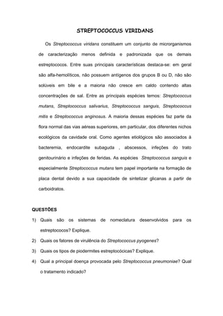 STREPTOCOCCUS VIRIDANS

      Os Streptococcus viridans constituem um conjunto de microrganismos

   de caracterização menos definida e padronizada que os demais

   estreptococos. Entre suas principais características destaca-se: em geral

   são alfa-hemolíticos, não possuem antígenos dos grupos B ou D, não são

   solúveis em bile e a maioria não cresce em caldo contendo altas

   concentrações de sal. Entre as principais espécies temos: Streptococcus

   mutans, Streptococcus salivarius, Streptococcus sanguis, Streptococcus

   mitis e Streptococcus anginosus. A maioria dessas espécies faz parte da

   flora normal das vias aéreas superiores, em particular, dos diferentes nichos

   ecológicos da cavidade oral. Como agentes etiológicos são associados à

   bacteremia, endocardite subaguda ,         abscessos,   infeções   do     trato

   genitourinário e infeções de feridas. As espécies Streptococcus sanguis e

   especialmente Streptococcus mutans tem papel importante na formação de

   placa dental devido a sua capacidade de sintetizar glicanas a partir de

   carboidratos.



QUESTÕES

1) Quais    são    os   sistemas   de   nomeclatura   desenvolvidos   para     os

    estreptococos? Explique.

2) Quais os fatores de virulência do Streptococcus pyogenes?

3) Quais os tipos de piodermites estreptocócicas? Explique.

4) Qual a principal doença provocada pelo Streptococcus pneumoniae? Qual

    o tratamento indicado?
 