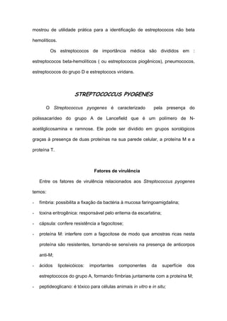 mostrou de utilidade prática para a identificação de estreptococos não beta

hemolíticos.

         Os estreptococos de importância médica são divididos em :

estreptococos beta-hemolíticos ( ou estreptococos piogênicos), pneumococos,

estreptococos do grupo D e estreptococs viridans.



                       STREPTOCOCCUS PYOGENES

       O Streptococcus pyogenes é caracterizado                pela presença do

polissacarídeo do grupo A de Lancefield que é um polímero de N-

acetilglicosamina e ramnose. Ele pode ser dividido em grupos sorológicos

graças à presença de duas proteínas na sua parede celular, a proteína M e a

proteína T.



                                  Fatores de virulência

    Entre os fatores de virulência relacionados aos Streptococcus pyogenes

temos:

-   fímbria: possibilita a fixação da bactéria à mucosa faringoamigdalina;

-   toxina eritrogênica: responsável pelo eritema da escarlatina;

-   cápsula: confere resistência a fagocitose;

-   proteína M: interfere com a fagocitose de modo que amostras ricas nesta

    proteína são resistentes, tornando-se sensíveis na presença de anticorpos

    anti-M;

-   ácidos     lipoteicóicos:   importantes   componentes     da    superfície   dos

    estreptococos do grupo A, formando fímbrias juntamente com a proteína M;

-   peptideoglicano: é tóxico para células animais in vitro e in situ;
 