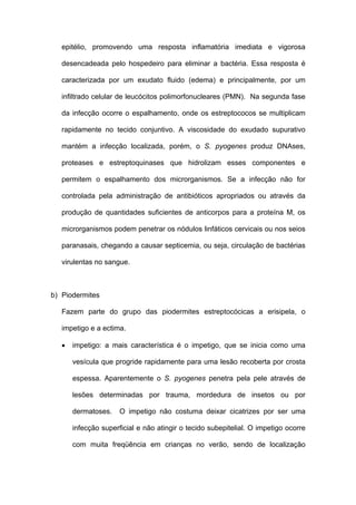 epitélio, promovendo uma resposta inflamatória imediata e vigorosa

   desencadeada pelo hospedeiro para eliminar a bactéria. Essa resposta é

   caracterizada por um exudato fluido (edema) e principalmente, por um

   infiltrado celular de leucócitos polimorfonucleares (PMN). Na segunda fase

   da infecção ocorre o espalhamento, onde os estreptococos se multiplicam

   rapidamente no tecido conjuntivo. A viscosidade do exudado supurativo

   mantém a infecção localizada, porém, o S. pyogenes produz DNAses,

   proteases e estreptoquinases que hidrolizam esses componentes e

   permitem o espalhamento dos microrganismos. Se a infecção não for

   controlada pela administração de antibióticos apropriados ou através da

   produção de quantidades suficientes de anticorpos para a proteína M, os

   microrganismos podem penetrar os nódulos linfáticos cervicais ou nos seios

   paranasais, chegando a causar septicemia, ou seja, circulação de bactérias

   virulentas no sangue.



b) Piodermites

   Fazem parte do grupo das piodermites estreptocócicas a erisipela, o

   impetigo e a ectima.

   •   impetigo: a mais característica é o impetigo, que se inicia como uma

       vesícula que progride rapidamente para uma lesão recoberta por crosta

       espessa. Aparentemente o S. pyogenes penetra pela pele através de

       lesões determinadas por trauma, mordedura de insetos ou por

       dermatoses.    O impetigo não costuma deixar cicatrizes por ser uma

       infecção superficial e não atingir o tecido subepitelial. O impetigo ocorre

       com muita freqüência em crianças no verão, sendo de localização
 