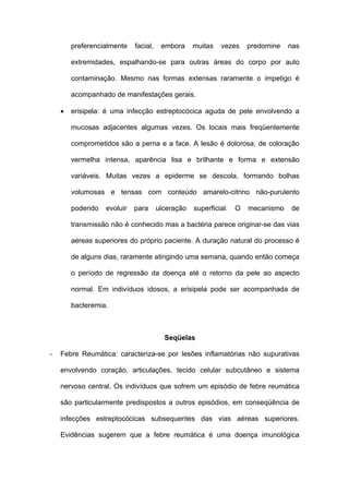 preferencialmente   facial,    embora     muitas   vezes     predomine   nas

        extremidades, espalhando-se para outras áreas do corpo por auto

        contaminação. Mesmo nas formas extensas raramente o impetigo é

        acompanhado de manifestações gerais.

    •   erisipela: é uma infecção estreptocócica aguda de pele envolvendo a

        mucosas adjacentes algumas vezes. Os locais mais freqüentemente

        comprometidos são a perna e a face. A lesão é dolorosa, de coloração

        vermelha intensa, aparência lisa e brilhante e forma e extensão

        variáveis. Muitas vezes a epiderme se descola, formando bolhas

        volumosas e tensas com conteúdo amarelo-citrino não-purulento

        podendo   evoluir   para      ulceração   superficial.   O   mecanismo   de

        transmissão não é conhecido mas a bactéria parece originar-se das vias

        aéreas superiores do próprio paciente. A duração natural do processo é

        de alguns dias, raramente atingindo uma semana, quando então começa

        o período de regressão da doença até o retorno da pele ao aspecto

        normal. Em indivíduos idosos, a erisipela pode ser acompanhada de

        bacteremia.



                                        Seqüelas

-   Febre Reumática: caracteriza-se por lesões inflamatórias não supurativas

    envolvendo coração, articulações, tecido celular subcutâneo e sistema

    nervoso central. Os indivíduos que sofrem um episódio de febre reumática

    são particularmente predispostos a outros episódios, em conseqüência de

    infecções estreptocócicas subsequentes das vias aéreas superiores.

    Evidências sugerem que a febre reumática é uma doença imunológica
 