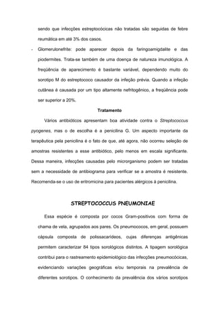sendo que infecções estreptocócicas não tratadas são seguidas de febre

    reumática em até 3% dos casos.

-   Glomerulonefrite: pode aparecer depois da faringoamigdalite e das

    piodermites. Trata-se também de uma doença de natureza imunológica. A

    freqüência de aparecimento é bastante variável, dependendo muito do

    sorotipo M do estreptococo causador da infeção prévia. Quando a infeção

    cutânea é causada por um tipo altamente nefritogênico, a freqüência pode

    ser superior a 20%.

                                 Tratamento

       Vários antibióticos apresentam boa atividade contra o Streptococcus

pyogenes, mas o de escolha é a penicilina G. Um aspecto importante da

terapêutica pela penicilina é o fato de que, até agora, não ocorreu seleção de

amostras resistentes a esse antibiótico, pelo menos em escala significante.

Dessa maneira, infecções causadas pelo microrganismo podem ser tratadas

sem a necessidade de antibiograma para verificar se a amostra é resistente.

Recomenda-se o uso de eritromicina para pacientes alérgicos à penicilina.



                    STREPTOCOCCUS PNEUMONIAE

       Essa espécie é composta por cocos Gram-positivos com forma de

    chama de vela, agrupados aos pares. Os pneumococos, em geral, possuem

    cápsula composta de polissacarídeos, cujas diferenças antigênicas

    permitem caracterizar 84 tipos sorológicos distintos. A tipagem sorológica

    contribui para o rastreamento epidemiológico das infecções pneumocócicas,

    evidenciando variações geográficas e/ou temporais na prevalência de

    diferentes sorotipos. O conhecimento da prevalência dos vários sorotipos
 