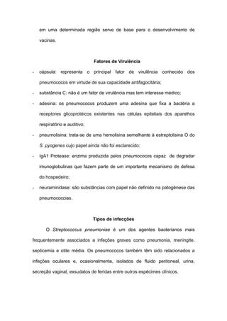em uma determinada região serve de base para o desenvolvimento de

    vacinas.



                               Fatores de Virulência

-   cápsula: representa o principal fator de virulência conhecido dos

    pneumococos em virtude de sua capacidade antifagocitária;

-   substância C: não é um fator de virulência mas tem interesse médico;

-   adesina: os pneumococos produzem uma adesina que fixa a bactéria a

    receptores glicoprotéicos existentes nas células epiteliais dos aparelhos

    respiratório e auditivo;

-   pneumolisina: trata-se de uma hemolisina semelhante à estreptolisina O do

    S. pyogenes cujo papel ainda não foi esclarecido;

-   IgA1 Protease: enzima produzida pelos pneumococos capaz de degradar

    imunoglobulinas que fazem parte de um importante mecanismo de defesa

    do hospedeiro;

-   neuraminidase: são substâncias com papel não definido na patogênese das

    pneumococcias.



                               Tipos de infecções

       O Streptococcus pneumoniae é um dos agentes bacterianos mais

frequentemente associados a infeções graves como pneumonia, meningite,

septicemia e otite média. Os pneumococos também têm sido relacionados a

infeções oculares e, ocasionalmente, isolados de fluido peritoneal, urina,

secreção vaginal, exsudatos de feridas entre outros espécimes clínicos.
 