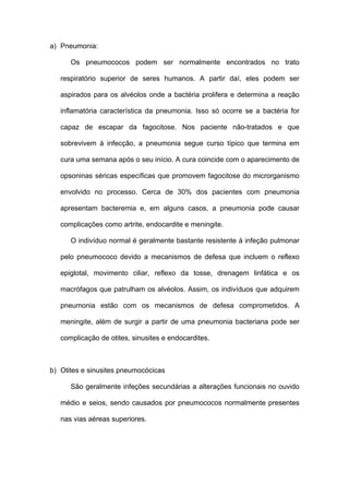 a) Pneumonia:

      Os pneumococos podem ser normalmente encontrados no trato

   respiratório superior de seres humanos. A partir daí, eles podem ser

   aspirados para os alvéolos onde a bactéria prolifera e determina a reação

   inflamatória característica da pneumonia. Isso só ocorre se a bactéria for

   capaz de escapar da fagocitose. Nos paciente não-tratados e que

   sobrevivem à infecção, a pneumonia segue curso típico que termina em

   cura uma semana após o seu início. A cura coincide com o aparecimento de

   opsoninas séricas específicas que promovem fagocitose do microrganismo

   envolvido no processo. Cerca de 30% dos pacientes com pneumonia

   apresentam bacteremia e, em alguns casos, a pneumonia pode causar

   complicações como artrite, endocardite e meningite.

      O indivíduo normal é geralmente bastante resistente à infeção pulmonar

   pelo pneumococo devido a mecanismos de defesa que incluem o reflexo

   epiglotal, movimento ciliar, reflexo da tosse, drenagem linfática e os

   macrófagos que patrulham os alvéolos. Assim, os indivíduos que adquirem

   pneumonia estão com os mecanismos de defesa comprometidos. A

   meningite, além de surgir a partir de uma pneumonia bacteriana pode ser

   complicação de otites, sinusites e endocardites.



b) Otites e sinusites pneumocócicas

      São geralmente infeções secundárias a alterações funcionais no ouvido

   médio e seios, sendo causados por pneumococos normalmente presentes

   nas vias aéreas superiores.
 