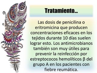 Tratamiento…
Las dosis de penicilina o
eritromicina que producen
concentraciones eficaces en los
tejidos durante 10 días suelen
lograr esto. Los antimicrobianos
también son muy útiles para
prevenir la reinfección por
estreptococos hemolíticos β del
grupo A en los pacientes con
fiebre reumática.
 