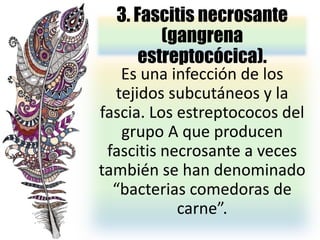 3. Fascitis necrosante
(gangrena
estreptocócica).
Es una infección de los
tejidos subcutáneos y la
fascia. Los estreptococos del
grupo A que producen
fascitis necrosante a veces
también se han denominado
“bacterias comedoras de
carne”.
 