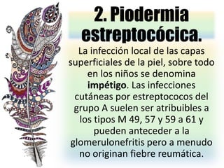2. Piodermia
estreptocócica.
La infección local de las capas
superficiales de la piel, sobre todo
en los niños se denomina
impétigo. Las infecciones
cutáneas por estreptococos del
grupo A suelen ser atribuibles a
los tipos M 49, 57 y 59 a 61 y
pueden anteceder a la
glomerulonefritis pero a menudo
no originan fiebre reumática.
 
