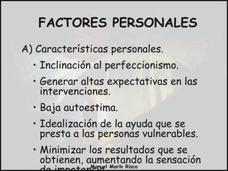 FACTORES PERSONALES A) Características personales. Inclinación al perfeccionismo. Generar altas expectativas en las intervenciones. Baja autoestima. Idealización de la ayuda que se presta a las personas vulnerables. Minimizar los resultados que se obtienen, aumentando la sensación de impotencia. 