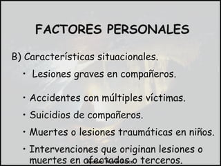 B) Características situacionales. Lesiones graves en compañeros. Accidentes con múltiples víctimas. Suicidios de compañeros. Muertes o lesiones traumáticas en niños. Intervenciones que originan lesiones o muertes en afectados o terceros. FACTORES PERSONALES 