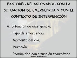 FACTORES RELACIONADOS CON LA SITUACIÓN DE EMERGENCIA Y CON EL CONTEXTO DE INTERVENCIÓN A) Situación de emergencia. Tipo de emergencia. Momento del día. Duración. Proximidad con situación traumática. 