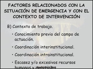 B) Contexto de trabajo. Conocimiento previo del campo de actuación. Coordinación interinstitucional. Coordinación intrainstitucional. Escasez y/o excesivos recursos humanos y materiales. FACTORES RELACIONADOS CON LA SITUACIÓN DE EMERGENCIA Y CON EL CONTEXTO DE INTERVENCIÓN 