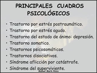 PRINCIPALES  CUADROS PSICOLÓGICOS Trastorno por estrés postraumático. Trastorno por estrés agudo. Trastorno del estado de ánimo: depresión. Trastorno somatico. Trastornos psicosomáticos. Trastornos disociativos. Síndrome aflicción por catástrofe. Síndrome del superviviente. Trastorno de pánico. 
