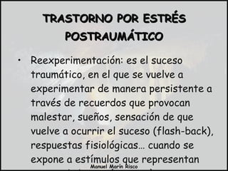 Reexperimentación: es el suceso traumático, en el que se vuelve a experimentar de manera persistente a través de recuerdos que provocan malestar, sueños, sensación de que vuelve a ocurrir el suceso (flash-back), respuestas fisiológicas… cuando se expone a estímulos que representan acontecimientos (neutros). TRASTORNO POR ESTRÉS POSTRAUMÁTICO 