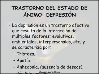 TRASTORNO DEL ESTADO DE ÁNIMO: DEPRESIÓN La depresión es un trastorno afectivo que resulta de la interacción de múltiples factores: evolutivos, ambientales, interpersonales, etc, y se caracteriza por: Tristeza. Apatía. Anhedonía, (ausencia de deseos). Pérdida energía. 