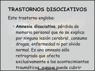 Este trastorno engloba:  Amnesia disociativa , pérdida de memoria personal que no se explica por ninguna lesión cerebral, consumo drogas, enfermedad ni por olvido normal. Es una amnesia sólo retrograda que afecta exclusivamente a los acontecimientos traumáticos, aunque puede cubrir periodos más amplios de tiempo. TRASTORNOS DISOCIATIVOS 