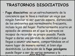 Fuga disociativa : es un estrechamiento de la conciencia que le lleva a realizar un viaje que ningún familiar ni ser querido espera, distanciado de los ambientes que normalmente frecuenta, incluso lejos del hogar. Posteriormente ocurre un episodio de amnesia en el que la persona es incapaz de recordar su propio pasado. Puede llegar a darse una pérdida de identidad o que llegue a asumir una nueva, comportándose en el nuevo lugar de manera normal, si bien algo desinhibido. La duración de la  fuga psicógena  puede llegar a ser de varias semanas y la distancia recorrida grande. La superación del episodio puede ser repentina o paulatina. TRASTORNOS DISOCIATIVOS 
