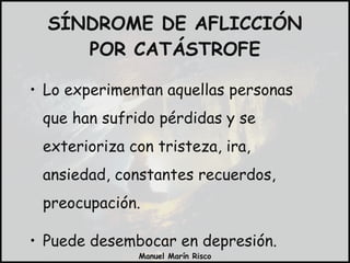 SÍNDROME DE AFLICCIÓN POR CATÁSTROFE Lo experimentan aquellas personas que han sufrido pérdidas y se exterioriza con tristeza, ira, ansiedad, constantes recuerdos, preocupación. Puede desembocar en depresión. 