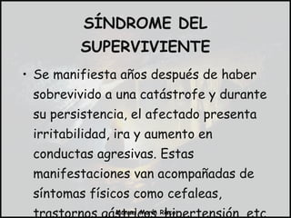 SÍNDROME DEL SUPERVIVIENTE Se manifiesta años después de haber sobrevivido a una catástrofe y durante su persistencia, el afectado presenta irritabilidad, ira y aumento en conductas agresivas. Estas manifestaciones van acompañadas de síntomas físicos como cefaleas, trastornos gástricos, hipertensión, etc. 