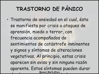 TRASTORNO DE PÁNICO Trastorno de ansiedad en el cual, ésta se manifiesta por crisis o ataques de aprensión, miedo o terror, con frecuencia acompañados de sentimientos de catástrofe inminentes y signos y síntomas de alteraciones vegetativas. Al principio, estas crisis aparecen sin aviso y sin ninguna razón aparente. Estos síntomas pueden durar desde pocos minutos hasta horas. 