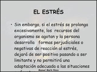 Sin embargo, si el estrés se prolonga excesivamente, los  recursos del organismo se agotan y la persona desarrolla  formas perjudiciales o negativas de reacción al estrés, dejará de ser positivo pasando a ser  limitante y no permitirá una adaptación adecuada a las situaciones a afrontar. EL ESTRÉS 