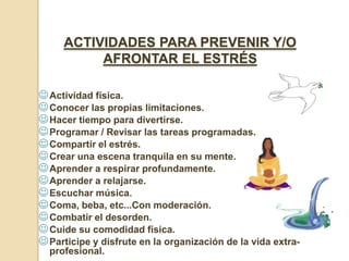 ACTIVIDADES PARA PREVENIR Y/O
          AFRONTAR EL ESTRÉS

 Actividad física.
 Conocer las propias limitaciones.
 Hacer tiempo para divertirse.
 Programar / Revisar las tareas programadas.
 Compartir el estrés.
 Crear una escena tranquila en su mente.
 Aprender a respirar profundamente.
 Aprender a relajarse.
 Escuchar música.
 Coma, beba, etc...Con moderación.
 Combatir el desorden.
 Cuide su comodidad física.
 Participe y disfrute en la organización de la vida extra-
  profesional.
 