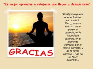 “Es mejor aprender a relajarse que llegar a desquiciarse”


                                      “Cualquiera puede
                                       ponerse furioso...
                                          eso es fácil.
                                        Pero, ponerse
                                         furioso con la
                                            persona
                                        correcta, en la
                                           intensidad
                                        correcta, en el
                                            momento
                                        correcto, por el
                                       motivo correcto, y
                                          de la forma
                                       correcta...Eso no
                                             es fácil”
                                          Aristóteles.
 