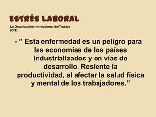 ESTRÉS LABORAL
La Organización Internacional del Trabajo
(OIT)



    ” Esta enfermedad es un peligro para
         las economías de los países
         industrializados y en vías de
             desarrollo. Resiente la
    productividad, al afectar la salud física
        y mental de los trabajadores.”
 