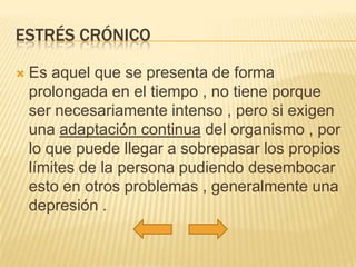 ESTRÉS CRÓNICO

   Es aquel que se presenta de forma
    prolongada en el tiempo , no tiene porque
    ser necesariamente intenso , pero si exigen
    una adaptación continua del organismo , por
    lo que puede llegar a sobrepasar los propios
    límites de la persona pudiendo desembocar
    esto en otros problemas , generalmente una
    depresión .
 