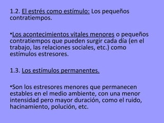 1.2. El estrés como estímulo: Los pequeños
contratiempos.

•Los acontecimientos vitales menores o pequeños
contratiempos que pueden surgir cada día (en el
trabajo, las relaciones sociales, etc.) como
estímulos estresores.

1.3. Los estímulos permanentes.

•Son los estresores menores que permanecen
estables en el medio ambiente, con una menor
intensidad pero mayor duración, como el ruido,
hacinamiento, polución, etc.
 