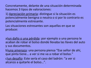 Concretamente, delante de una situación determinada
hacemos 3 tipos de valoraciones:
1) Apreciación primaria: distingue si la situación es
potencialmente benigna o neutra o si por lo contrario es
potencialmente estresante.
Las situaciones estresantes son aquellas en que se
produce:

a)un daño o una pérdida: por ejemplo a una persona le
acaban de robar el bolso donde llevaba las llaves del auto
y sus documentos.
b)una amenaza: una persona piensa “Ese señor de ahí,
que pinta tiene… a ver si me va a robar el bolso.”
c)un desafío: Este sería el caso del ladrón: “a ver si
alcanzo a quitarle el bolso…”.
 
