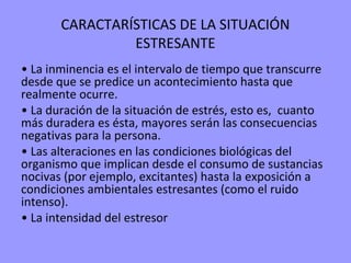 CARACTARÍSTICAS DE LA SITUACIÓN
                ESTRESANTE
• La inminencia es el intervalo de tiempo que transcurre
desde que se predice un acontecimiento hasta que
realmente ocurre.
• La duración de la situación de estrés, esto es, cuanto
más duradera es ésta, mayores serán las consecuencias
negativas para la persona.
• Las alteraciones en las condiciones biológicas del
organismo que implican desde el consumo de sustancias
nocivas (por ejemplo, excitantes) hasta la exposición a
condiciones ambientales estresantes (como el ruido
intenso).
• La intensidad del estresor
 