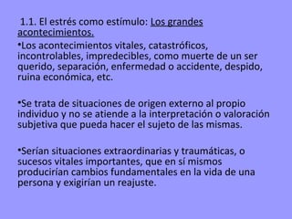 1.1. El estrés como estímulo: Los grandes
acontecimientos.
•Los acontecimientos vitales, catastróficos,
incontrolables, impredecibles, como muerte de un ser
querido, separación, enfermedad o accidente, despido,
ruina económica, etc.

•Se trata de situaciones de origen externo al propio
individuo y no se atiende a la interpretación o valoración
subjetiva que pueda hacer el sujeto de las mismas.

•Serían situaciones extraordinarias y traumáticas, o
sucesos vitales importantes, que en sí mismos
producirían cambios fundamentales en la vida de una
persona y exigirían un reajuste.
 