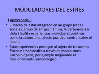 MODULADORES DEL ESTRES
1) Apoyo social:
• El hecho de estar integrado en un grupo (redes
   sociales, grupo de amigos, familia, la pertenencia a
   clubs) facilita experiencias individuales positivas
   como la autoestima, afecto positivo, control sobre el
   medio.
• Estas experiencias protegen al sujeto de trastornos
   físicos y emocionales a través de mecanismos
   psicobiológicos, por ejemplo mejorando el
   funcionamiento inmunológico.
 