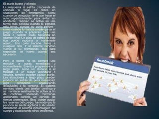 El estrés bueno y el malo
La respuesta al estrés (respuesta de
combate o fuga) es crítica en
situaciones de emergencia, como
cuando un conductor tiene que frenar el
auto repentinamente para evitar un
accidente. También se activa en una
forma más sencilla cuando la persona
está tensa, aunque no corra peligro -
como cuando tu batazo puede ganar el
juego; cuando te preparas para una
fiesta o cuando estás haciendo un
examen final. Un poco de estrés de este
tipo puede ayudarte a mantenerte
atento, listo para hacerle frente a
cualquier reto. Y el sistema nervioso
vuelve a su normalidad, listo para
responder de nuevo cuando sea
necesario.

Pero el estrés no es siempre una
reacción a cosas inmediatas o
momentáneas. Eventos progresivos o a
largo plazo, como un divorcio o el
traslado a un nuevo vecindario o
escuela, también pueden causar estrés.
Las situaciones a largo plazo pueden
producir un estrés de poca intensidad,
pero       perdurable,      ocasionando
dificultades a la persona. El sistema
nervioso siente una tensión continua y
se mantiene relativamente activo a fin
de continuar liberando hormonas
adicionales durante un período de
tiempo prolongado. Esto puede agotar
las reservas del cuerpo, haciendo que la
persona se sienta agotada o abrumada,
debilitando el sistema inmunológico del
cuerpo y ocasionando otros problemas.
 