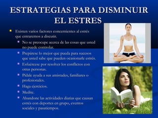 ESTRATEGIAS PARA DISMINUIR
        EL ESTRES
   Existen varios factores concernientes al estrés
    que entraremos a discutir.
      No se preocupe acerca de las cosas que usted
        no puede controlar.
      Prepárese lo mejor que pueda para sucesos
        que usted sabe que pueden ocasionarle estrés.
      Esfuércese por resolver los conflictos con
        otras personas.
      Pídale ayuda a sus amistades, familiares o
        profesionales.
      Haga ejercicios.

      Medite.

      Abandone las actividades diarias que causan
        estrés con deportes en grupo, eventos
        sociales y pasatiempos.
 
